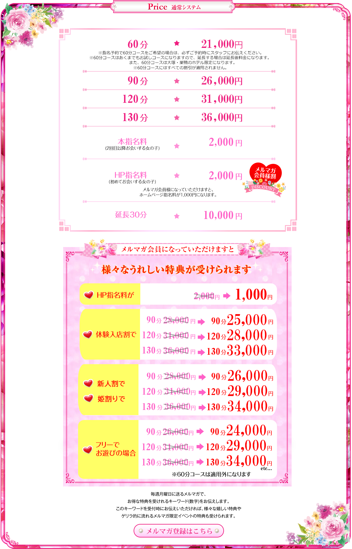 
通常システム
 60分総額21,000円
※指名予約で60分コースをご希望の場合は、必ずご予約時にスタッフにお伝えください。また、60分コースは大塚・巣鴨のホテル限定になります。
※60分コースにはすべての割引が適用されません。
 90分総額26,000円
 120分総額31,000円
 130分総額36,000円
 本指名2,000円(2回目以降お会いする女の子)
 HP指名料2,000円(初めてお会いする女の子)
 延長30分/11,000円
メルマガ会員になっていただけますと
様々なうれしい特典が受けられます
HP指名料が2,000円→1,000円、
体験入店割で90分27,000円→24,000円
120分31,000円→28,000円
130分36,000円→33,000円、
新人割と姫割りで90分28,000円→26,000円
120分31,000円→29,000円
130分36,000円→34,000円、
フリーでお遊びの場合
90分26,000円→24,000円
120分31,000円→29,000円
130分36,000円→34,000円
※60分コースは適用外になります
毎週月曜日に送るメルマガで、お得な特典を受けれるキーワード(数字)をお伝えします。
このキーワードを受付時にお伝えいただければ、様々な嬉しい特典やゲリラ的に流れるメルマガ限定イベントの特典も受けられます。
メルマガ登録はこちら